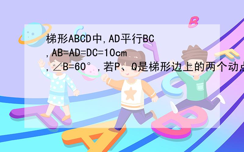 梯形ABCD中,AD平行BC,AB=AD=DC=10cm,∠B=60°,若P、Q是梯形边上的两个动点,点P从B点出发,沿BC方向1cm每秒速度向C点运动,点Q从C点出发,沿C→D→A→B方向,以2cm/秒速度向B点运动,其中一点到达目的地时,