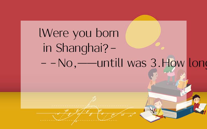 lWere you born in Shanghai?---No,——untilI was 3.How long have you been inWere you born in Shanghai?---No,——untilI was How long have you been in Beijing？Let me see.____since 1998如何补全对话