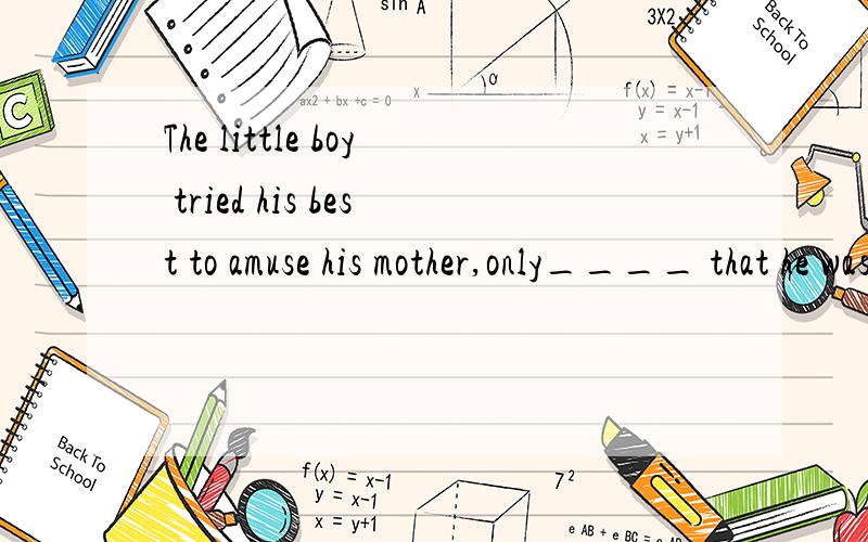 The little boy tried his best to amuse his mother,only____ that he was annoying.A.told B.tellingThe little boy tried his best toamuse his mother,only____ that he was annoying.A.told B.telling C.to be told D.to tell 答案为什么选C?
