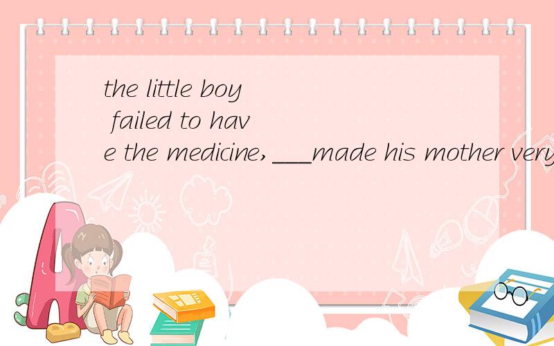 the little boy failed to have the medicine,___made his mother very worried来 宾语从句的 快点帮我做做