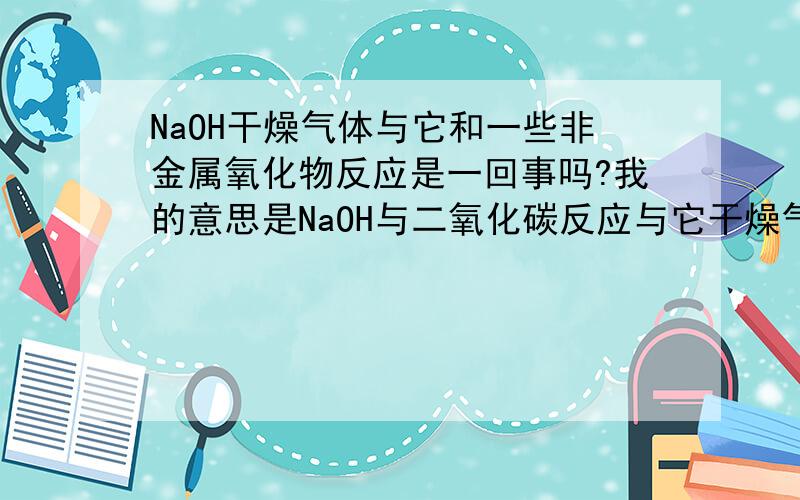 NaOH干燥气体与它和一些非金属氧化物反应是一回事吗?我的意思是NaOH与二氧化碳反应与它干燥气体的反应可以联系在一起吗?