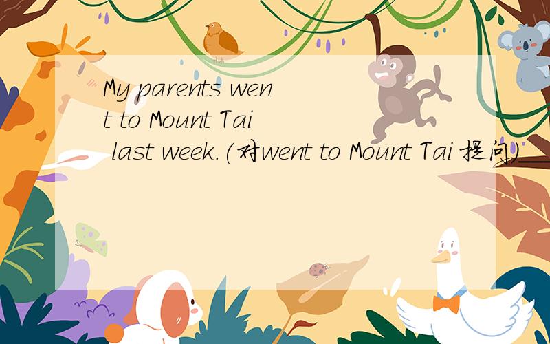 My parents went to Mount Tai last week.(对went to Mount Tai 提问)_____ _____ _____ parents _____ last week?