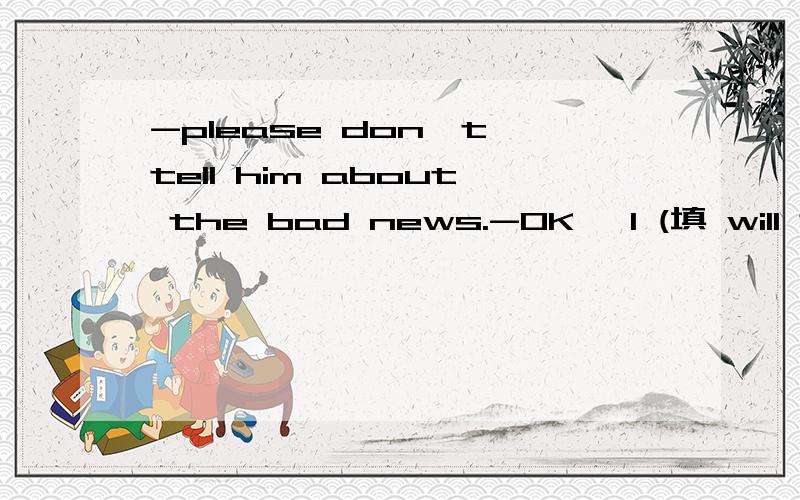 -please don't tell him about the bad news.-OK ,I (填 will 还是won't)