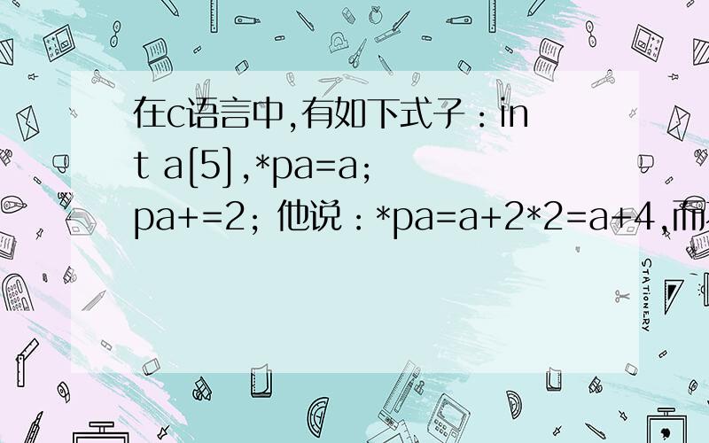 在c语言中,有如下式子：int a[5],*pa=a; pa+=2; 他说：*pa=a+2*2=a+4,而不是=a+2 这是为什么呢?这个问题,在《c语言程序设计教程》书上有原题,我只是不懂pa为什么等于a+4而不是a+2.可是在后面的章节中,