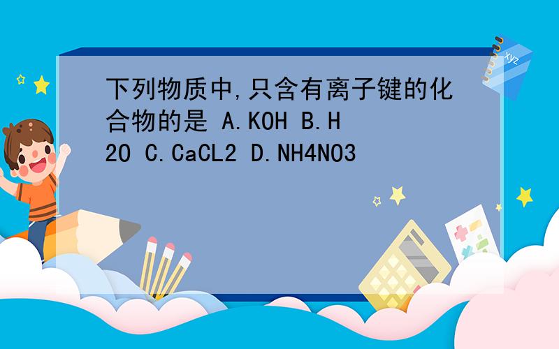 下列物质中,只含有离子键的化合物的是 A.KOH B.H2O C.CaCL2 D.NH4NO3