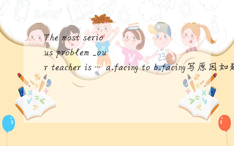 The most serious problem _our teacher is… a.facing to b.facing写原因如题