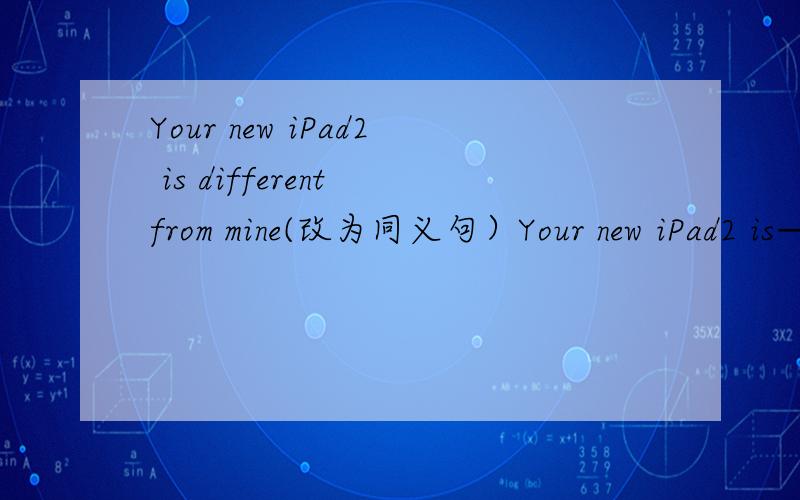 Your new iPad2 is different from mine(改为同义句）Your new iPad2 is———　——　——　—— mine（就是四个空啊）