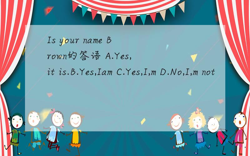 Is your name Brown的答语 A.Yes,it is.B.Yes,Iam C.Yes,I,m D.No,I,m not