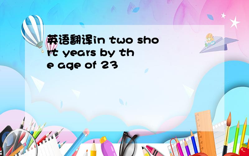 英语翻译in two short years by the age of 23