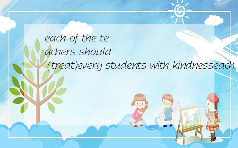 each of the teachers should (treat)every students with kindnesseach of the teachers should (treat)every students with kindness