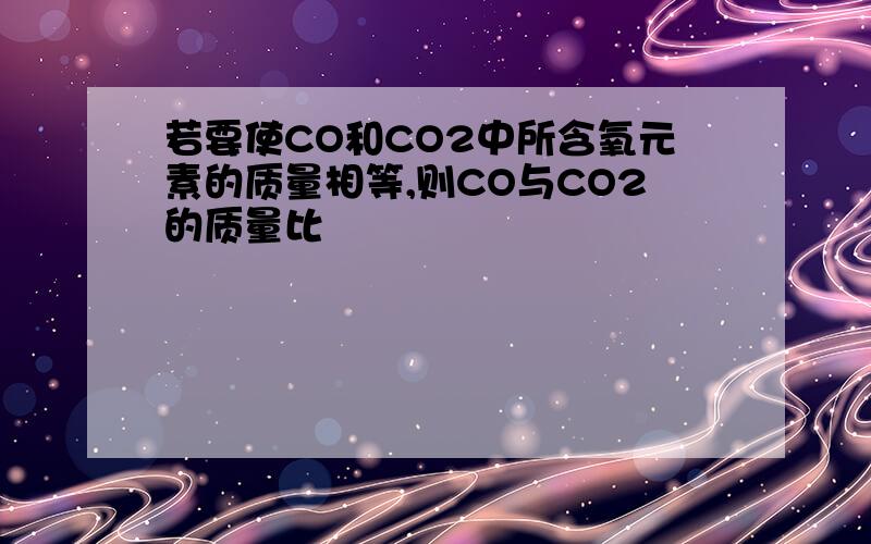 若要使CO和CO2中所含氧元素的质量相等,则CO与CO2的质量比