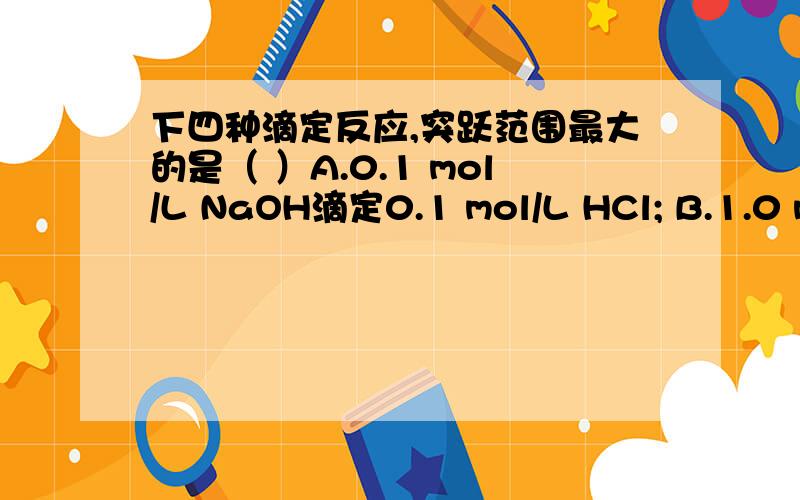 下四种滴定反应,突跃范围最大的是（ ）A.0.1 mol/L NaOH滴定0.1 mol/L HCl; B.1.0 mol/L NaOH滴定1.0 mol/L HCl;C.0.1 mol/L NaOH滴定0.1 mol/L HAc; D.0.1 mol/L NaOH滴定0.1 mol/L HCOOH