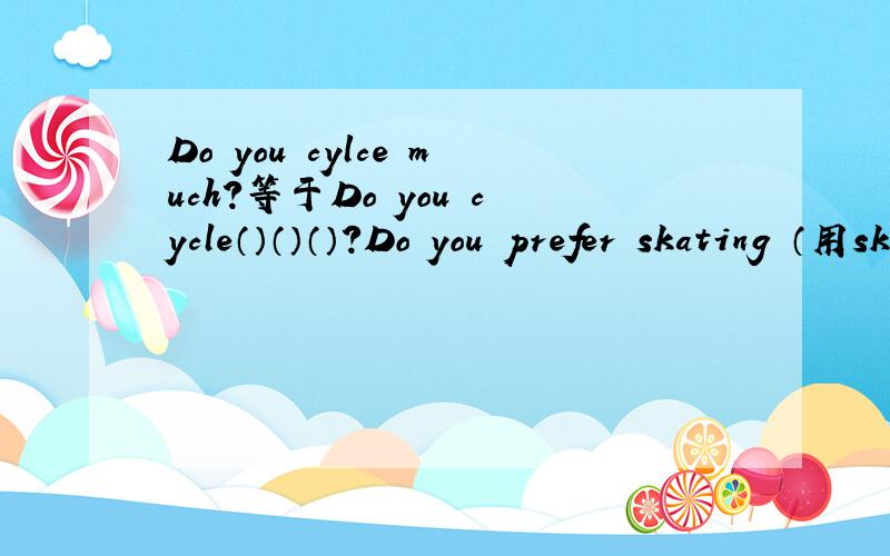 Do you cylce much?等于Do you cycle（）（）（）?Do you prefer skating （用skiing改为选择疑问句）（）（）you prefer,（）（）（）?