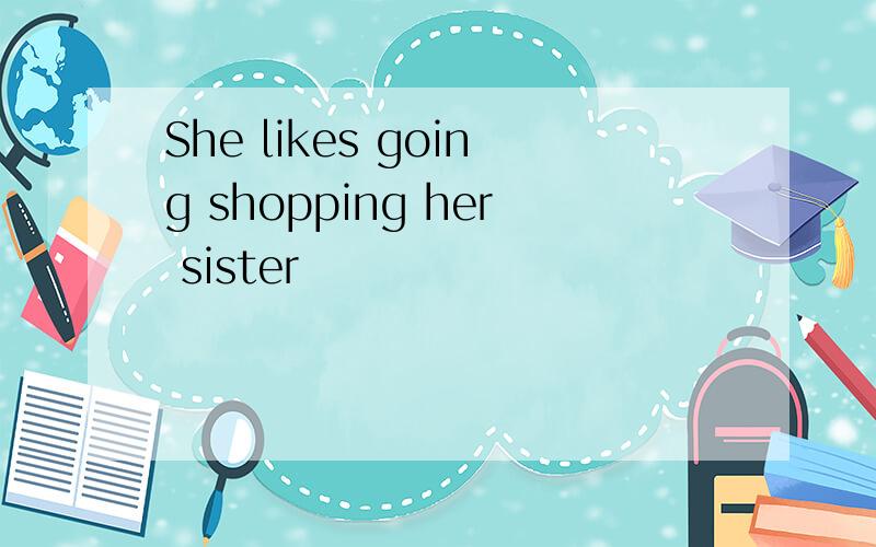 She likes going shopping her sister