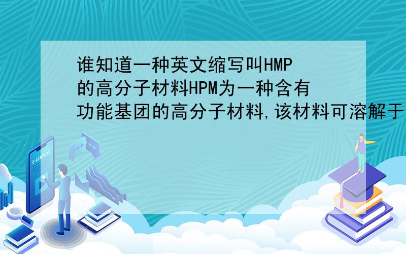 谁知道一种英文缩写叫HMP 的高分子材料HPM为一种含有功能基团的高分子材料,该材料可溶解于水中,经低温冻结可形成网状结构,外观呈凝胶状,解冻后,仍能保持一定的形状及强度.不好意思 是HP