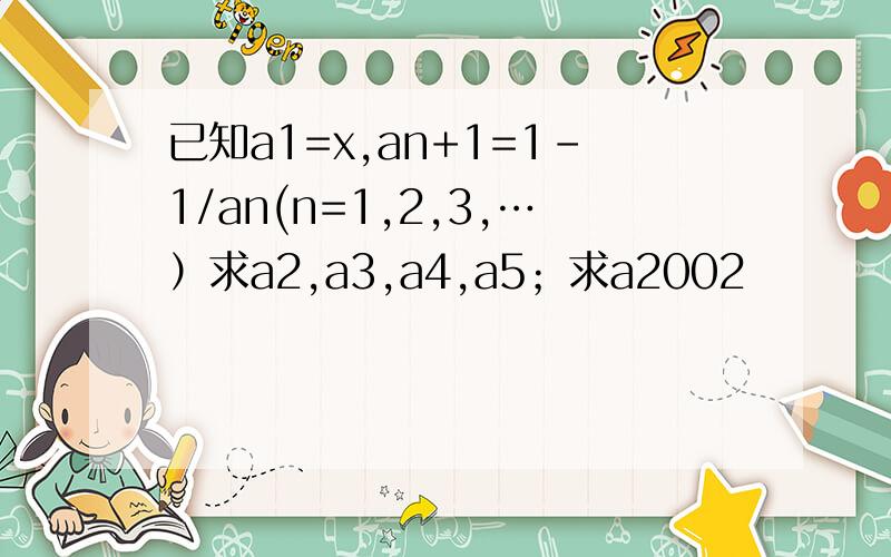 已知a1=x,an+1=1-1/an(n=1,2,3,…）求a2,a3,a4,a5；求a2002