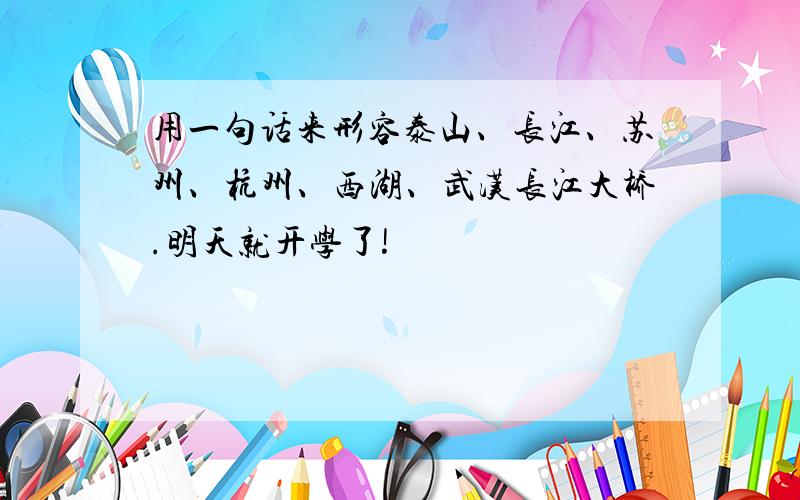 用一句话来形容泰山、长江、苏州、杭州、西湖、武汉长江大桥.明天就开学了!