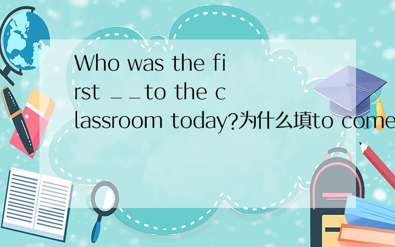 Who was the first __to the classroom today?为什么填to come呢?
