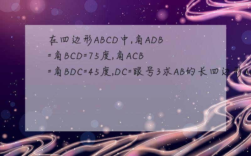 在四边形ABCD中,角ADB=角BCD=75度,角ACB=角BDC=45度,DC=跟号3求AB的长四边形ABCD的面积