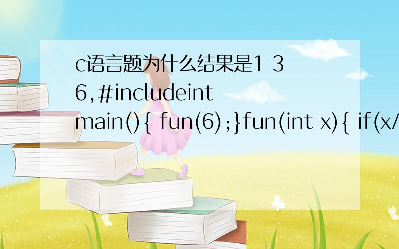 c语言题为什么结果是1 3 6,#includeint main(){ fun(6);}fun(int x){ if(x/2>0) fun(x/2); printf(