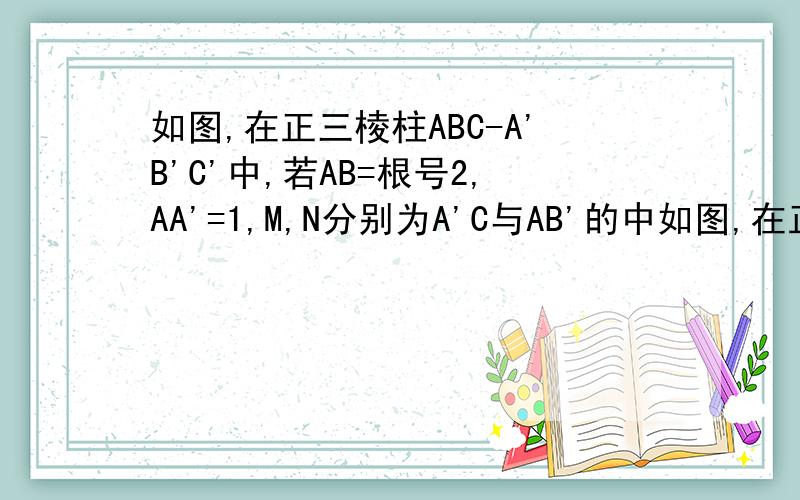 如图,在正三棱柱ABC-A'B'C'中,若AB=根号2,AA'=1,M,N分别为A'C与AB'的中如图,在正三棱柱ABC-A'B'C'中,若AB=根号2,AA'=1,M,N分别为A'C与AB'的中点（1）求异面直线A'C与AB'所成角（2）