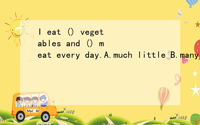 I eat () vegetables and () meat every day.A.much little B.many C.many few D.little many请问应该选什么,我觉得应该选C吧,A.much little B.many littleC.many fewD.little many