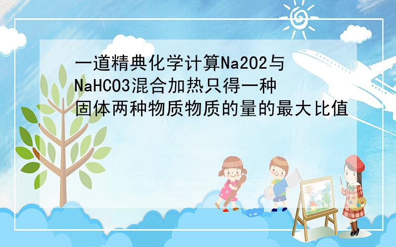 一道精典化学计算Na2O2与NaHCO3混合加热只得一种固体两种物质物质的量的最大比值