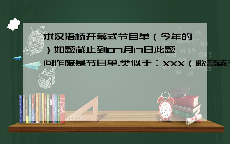 求汉语桥开幕式节目单（今年的）如题截止到07月17日此题问作废是节目单，类似于：XXX（歌名或节目名）xxx（歌手或表演者）XXXxxxXXXxxx