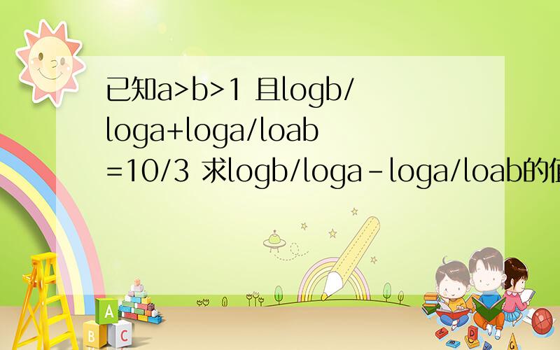 已知a>b>1 且logb/loga+loga/loab=10/3 求logb/loga-loga/loab的值