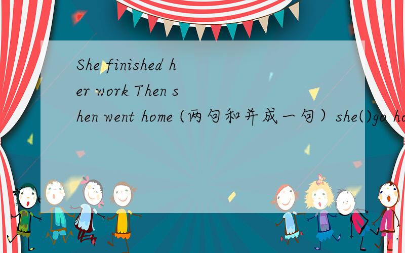 She finished her work Then shen went home (两句和并成一句）she()go home ()she finished her work