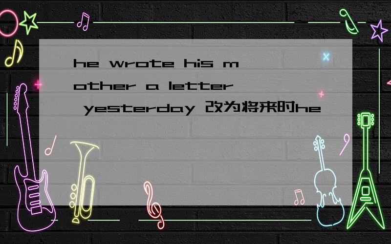 he wrote his mother a letter yesterday 改为将来时he —— —— —— ——his mother a letter tomorrow