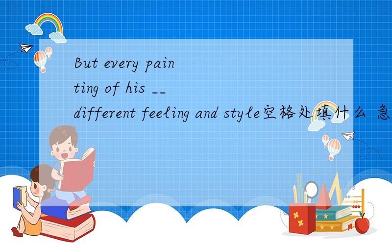But every painting of his __different feeling and style空格处填什么 急