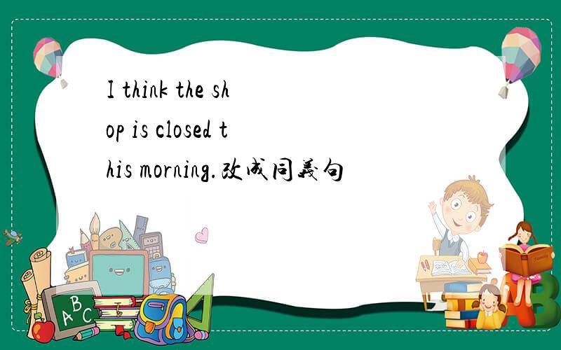 I think the shop is closed this morning.改成同义句