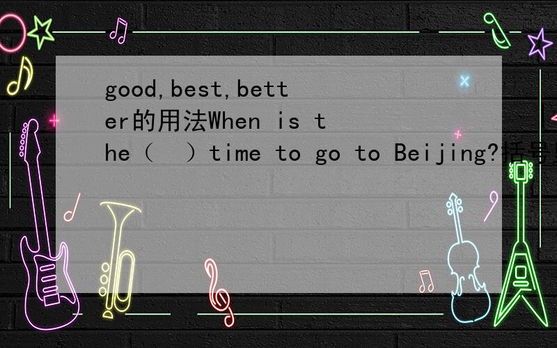 good,best,better的用法When is the（  ）time to go to Beijing?括号里面 A、good  B、best  C、better