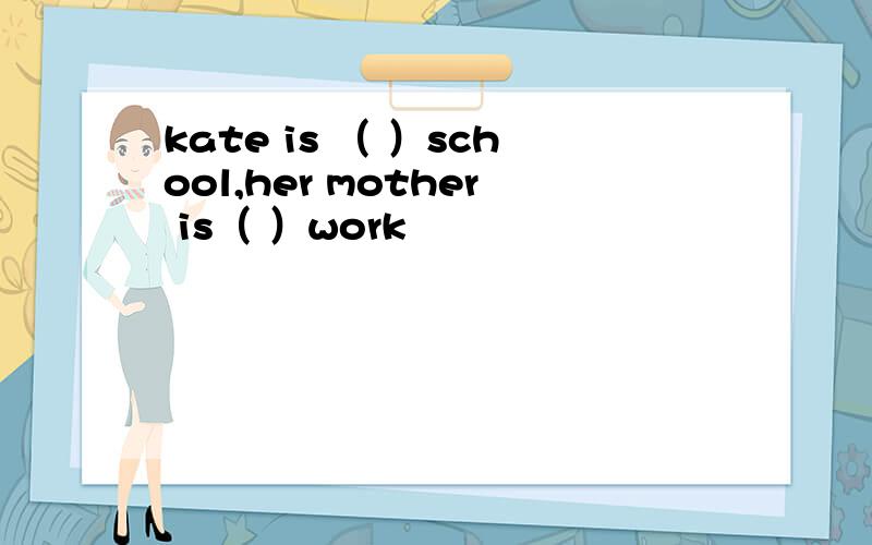 kate is （ ）school,her mother is（ ）work