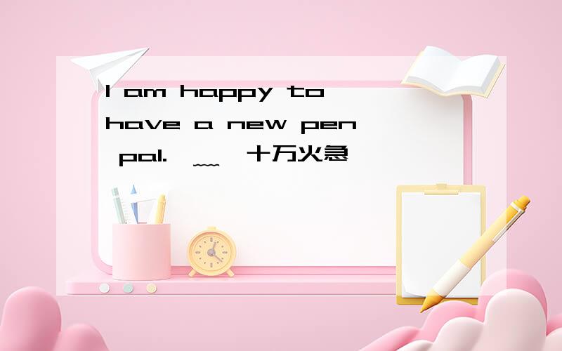 I am happy to have a new pen pal.⊙﹏⊙十万火急