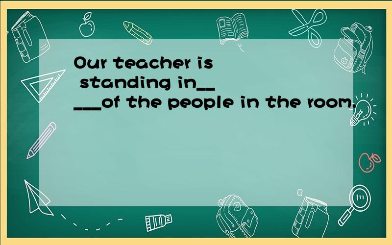 Our teacher is standing in_____of the people in the room.