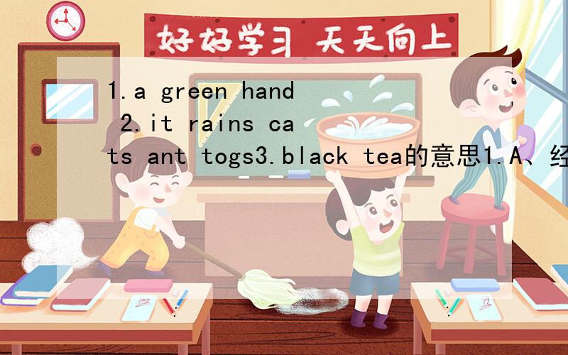 1.a green hand 2.it rains cats ant togs3.black tea的意思1.A、经验丰富的手 B、新手 C、绿手2.A、天下狗和猫 B、倾盆大雨 C、毛毛细雨3.A、黑茶 B、红茶 C、绿茶