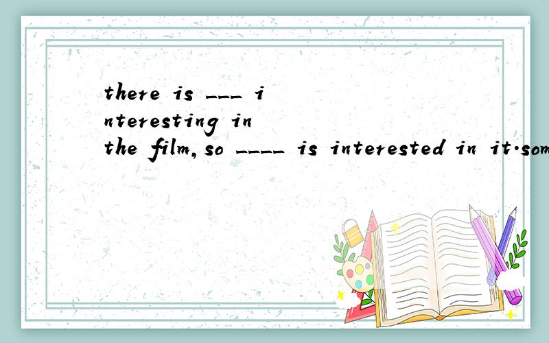 there is ___ interesting in the film,so ____ is interested in it.something,nobody,nothing,somebody.选择
