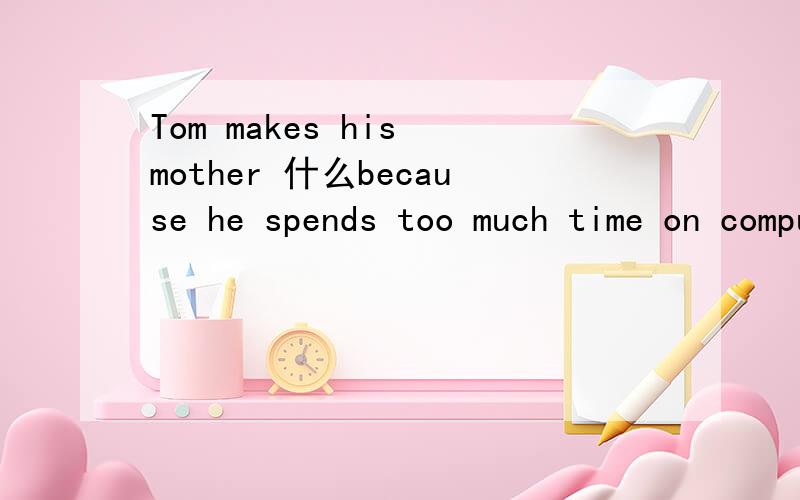 Tom makes his mother 什么because he spends too much time on computer games.什么的单词是以 a开头的