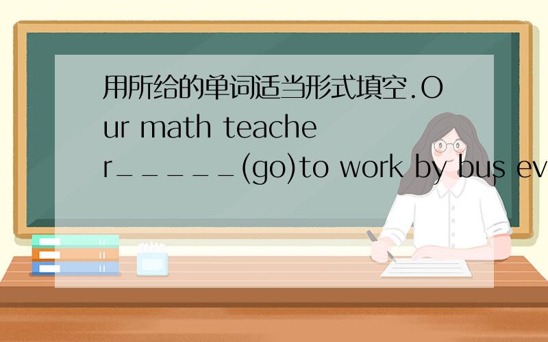 用所给的单词适当形式填空.Our math teacher_____(go)to work by bus every day