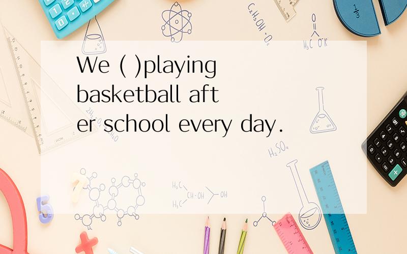 We ( )playing basketball after school every day.
