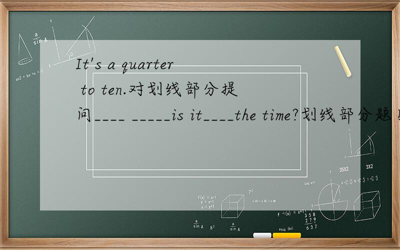 It's a quarter to ten.对划线部分提问____ _____is it____the time?划线部分题目没有,只有空格,
