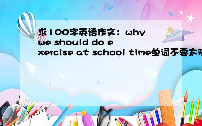 求100字英语作文：why we should do exercise at school time单词不要太难,连词要多.