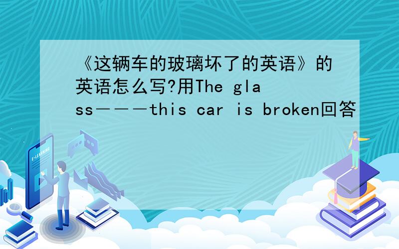 《这辆车的玻璃坏了的英语》的英语怎么写?用The glass―――this car is broken回答