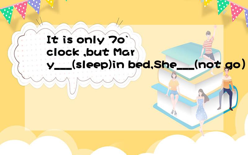 It is only 7o`clock ,but Mary___(sleep)in bed,She___(not go）to bed so early every night.She is tli