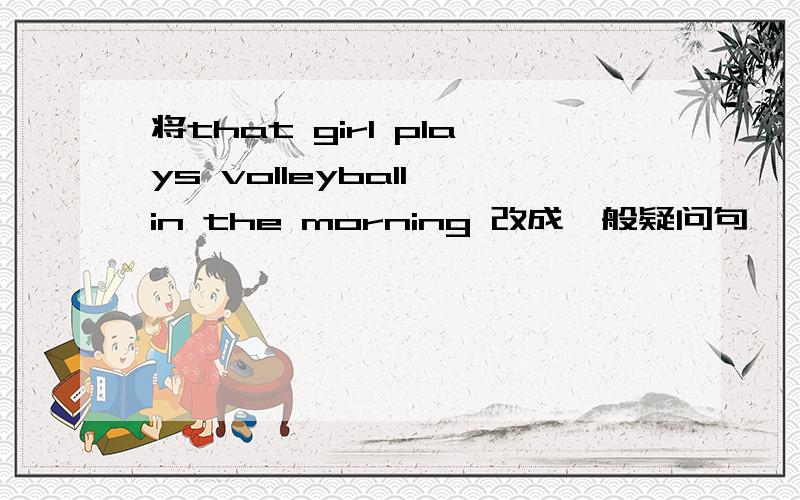 将that girl plays volleyball in the morning 改成一般疑问句