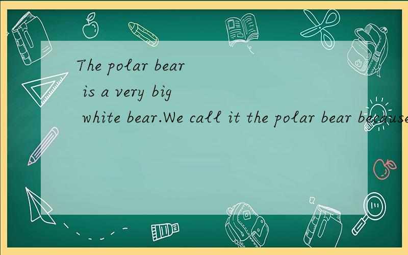 The polar bear is a very big white bear.We call it the polar bear because it lives inside the Arctic Circle(北极圈）near the North Pole(北极）.There are no polar bears at the South PoleThe polar bear lives in the snow and ice.At the North Pole