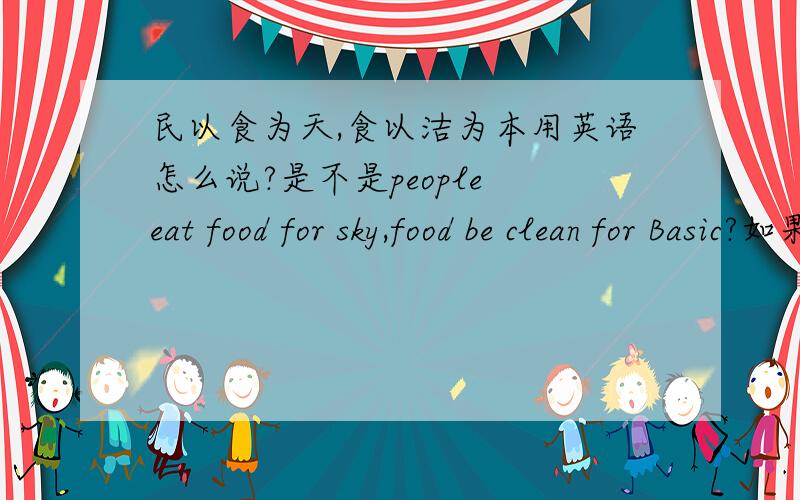 民以食为天,食以洁为本用英语怎么说?是不是people eat food for sky,food be clean for Basic?如果错了.请多多指教```……——………^_^