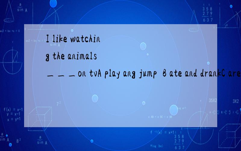 I like watching the animals ___on tvA play ang jump  B ate and drankC are eating and drinking D are playing and jump)